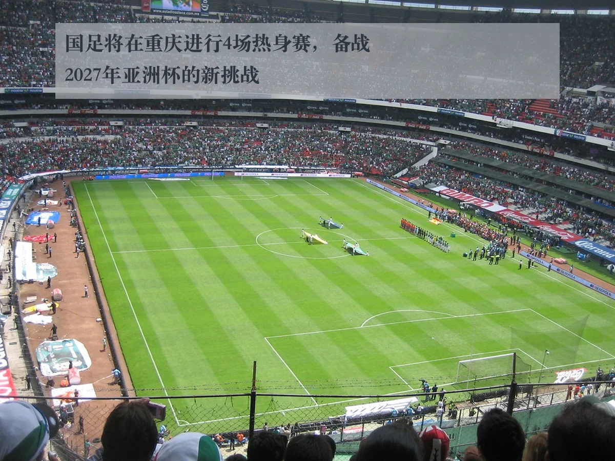 国足将在重庆进行4场热身赛，备战2027年亚洲杯的新挑战